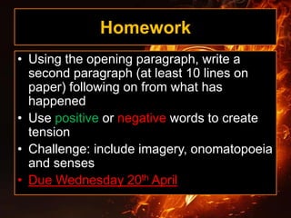 Homework
• Using the opening paragraph, write a
second paragraph (at least 10 lines on
paper) following on from what has
happened
• Use positive or negative words to create
tension
• Challenge: include imagery, onomatopoeia
and senses
• Due Wednesday 20th April
 