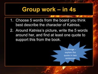 Group work – in 4s
1. Choose 5 words from the board you think
best describe the character of Katniss.
2. Around Katniss’s picture, write the 5 words
around her, and find at least one quote to
support this from the book.
Challenge –
explain the
quote in two
sentences
 