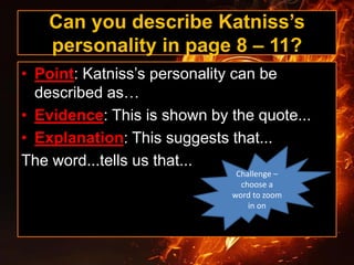 Can you describe Katniss’s
personality in page 8 – 11?
• Point: Katniss’s personality can be
described as…
• Evidence: This is shown by the quote...
• Explanation: This suggests that...
The word...tells us that...
Challenge –
choose a
word to zoom
in on
 