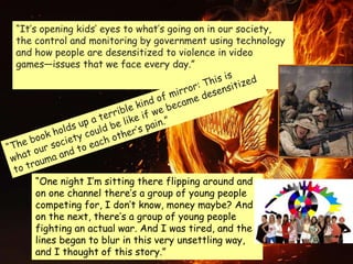 “It’s opening kids’ eyes to what’s going on in our society,
the control and monitoring by government using technology
and how people are desensitized to violence in video
games—issues that we face every day.”
“One night I’m sitting there flipping around and
on one channel there’s a group of young people
competing for, I don’t know, money maybe? And
on the next, there’s a group of young people
fighting an actual war. And I was tired, and the
lines began to blur in this very unsettling way,
and I thought of this story.”
 
