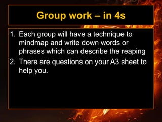 Group work – in 4s
1. Each group will have a technique to
mindmap and write down words or
phrases which can describe the reaping
2. There are questions on your A3 sheet to
help you.
 