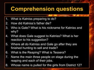 Comprehension questions
1. What is Katniss preparing to do?
2. How did Katniss’s father die?
3. Who is Gale? What is his nickname for Katniss and
why?
4. What does Gale suggest to Katniss? What is her
reaction to his suggestion?
5. Where all do Katniss and Gale go after they are
finished hunting to sell and trade?
6. What is the Reaping? What is Tessera?
7. Name the main three people on stage during the
reaping and each of their jobs.
8. Whose name is pulled for the girls from District 12?
 