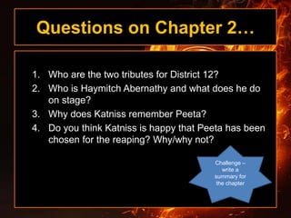 Questions on Chapter 2…
1. Who are the two tributes for District 12?
2. Who is Haymitch Abernathy and what does he do
on stage?
3. Why does Katniss remember Peeta?
4. Do you think Katniss is happy that Peeta has been
chosen for the reaping? Why/why not?
Challenge –
write a
summary for
the chapter
 