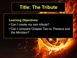 Title: The Tribute
Learning Objectives:
Can I create my own tribute?
Can I compare Chapter Two to Theseus and
the Minotaur?
 