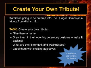 Create Your Own Tribute!
Katniss is going to be entered into The Hunger Games as a
tribute from district 12.
TASK: Create your own tribute.
– Give them a name.
– Draw them in their opening ceremony costume – make It
exciting!
– What are their strengths and weaknesses?
– Label them with exciting adjectives!
Challenge –
use complex
vocabulary
 