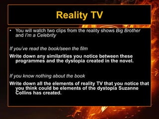 Reality TV
• You will watch two clips from the reality shows Big Brother
and I’m a Celebrity
If you’ve read the book/seen the film
Write down any similarities you notice between these
programmes and the dystopia created in the novel.
If you know nothing about the book
Write down all the elements of reality TV that you notice that
you think could be elements of the dystopia Suzanne
Collins has created.
 