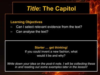 Title: The Capitol
Learning Objectives
– Can I select relevant evidence from the text?
– Can analyse the text?
Starter … get thinking!
If you could invent a new fashion, what
would it be and why?
Write down your idea on the post-it note. I will be collecting these
in and reading out some examples later in the lesson!
 
