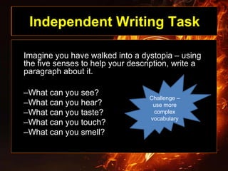 Independent Writing Task
Imagine you have walked into a dystopia – using
the five senses to help your description, write a
paragraph about it.
–What can you see?
–What can you hear?
–What can you taste?
–What can you touch?
–What can you smell?
Challenge –
use more
complex
vocabulary
 