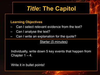 Title: The Capitol
Learning Objectives
– Can I select relevant evidence from the text?
– Can I analyse the text?
– Can I write an explanation for the quote?
Starter (5 minutes)
Individually, write down 5 key events that happen from
Chapter 1 – 4.
Write it in bullet points!
 