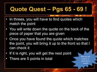Quote Quest – Pgs 65 - 69 !
• In threes, you will have to find quotes which
match the point
• You will write down the quote on the back of the
piece of paper that you are given
• Once you have found the quote which matches
the point, you will bring it up to the front so that I
can check it
• If it is right, you will get the next point
• There are 5 points in total
Winners will
receive +1
point and a
reward
 