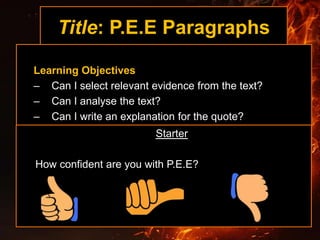 Title: P.E.E Paragraphs
Learning Objectives
– Can I select relevant evidence from the text?
– Can I analyse the text?
– Can I write an explanation for the quote?
Starter
How confident are you with P.E.E?
 