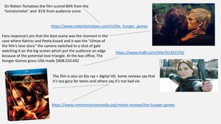 On Rotten Tomatoes the film scored 84% from the
‘tomatometer’ and 81% from audience score
https://www.rottentomatoes.com/m/the_hunger_games
Fans response’s are that the best scene was the moment in the
cave where Katniss and Peeta kissed and it was the “climax of
the film’s love story” the camera switched to a shot of gale
watching it on the big screen which put the audience on edge
because of the potential love triangle. At the box office, The
Hunger Games gross USA made $408.010.692
https://www.imdb.com/title/tt1392170/
The film is also on blu ray + digital HD. Some reviews say that
it’s too gory for teens and others say it’s not bad via
https://www.commonsensemedia.org/movie-reviews/the-hunger-games
 