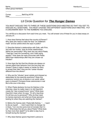 Name_______________________________________                            Handout #________
Other group members:
________________________________________________________________________________________

Curran     ______ Bell Eng WTW
Date______________________

                     Lit Circle Question for The Hunger Games
YOU MUST DISCUSS TWO TO THREE OF THESE QUESTIONS EACH MEETING SO THAT YOU GET TO
DISCUSS ALL QUESTIONS. YOU MUST CHOOSE TWO DIFFERENT QUESTIONS EACH MEETING. PUT
A CHECKMARK NEXT TO THE NUMBERS YOU DISCUSS.

You will fill out a discussion form each time you meet. You will answer one of these for you in-class essay on
January 27.

1. How does Katniss feel about the country of Panem?
Why does she need to make her face “an indifferent
mask” and be careful what she says in public?

2. Describe Katniss’s relationships with Gale, with Prim,
and with her mother. How do those relationships
define her personality? Why does she say about Peeta,
“I feel like I owe him something, and I hate owing
people”? How does her early encounter with Peeta
affect their relationships after they are chosen as
tributes?

3. How does the fact that the tributes are always on
camera affect their behavior from the time they are
chosen? Does it make it easier or harder for them
to accept their fate? How are the “career tributes”
different from the others?

4. Why are the “tributes” given stylists and dressed so
elaborately for the opening ceremony? Does this
ceremony remind you of events in our world, either
past or present? Compare those ceremonies in real
life to the one in the story.

5. When Peeta declares his love for Katniss in the
interview, does he really mean it or did Haymitch
create the “star-crossed lovers” story? What does
Haymitch mean when he says, “It’s all a big show.
It’s all how you’re perceived”? Why do they need
to impress sponsors and what are those sponsors
looking for when they are watching the Games?

6. Before the Games start, Peeta tells Katniss, “. . . I want
to die as myself . . . I don’t want them to change me
in there. Turn me into some kind of monster that I’m
not.” What does this tell you about Peeta? What does
he fear more than death? Is he able to stay true to
himself during the Games?

7. Why does Katniss ignore Haymitch’s advice to
 