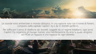 Le vicende sono ambientate in mondo distopico, in una nazione nota con il nome di Panem,
composta dalla capitale Capitol City e da 12 distretti periferici.
Per soffocare il senso di ribellione dei distretti, soggetti da un regime totalitario, ogni anno
Capitol City organizza gli Hunger Games: una manifestazione durante la quale vengono
sacrificati un ragazzo e una ragazza da ogni distretto.
 