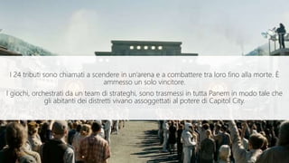 I 24 tributi sono chiamati a scendere in un’arena e a combattere tra loro fino alla morte. È
ammesso un solo vincitore.
I giochi, orchestrati da un team di strateghi, sono trasmessi in tutta Panem in modo tale che
gli abitanti dei distretti vivano assoggettati al potere di Capitol City.
 