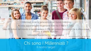 Chi sono i Millennials ?
Il nostro target
I Millennials sono la generazione del nuovo millennio.
Ad essa appartengono le persone nate tra il 1980 e il 2000.
Sono 80 milioni nel mondo e rappresentano il 21% del potere d’acquisto che si stima essere
intorno al trilione di dollari.
Utilizzano regolarmente i social media. http://millennialmarketing.com/who-are-millennials/
 