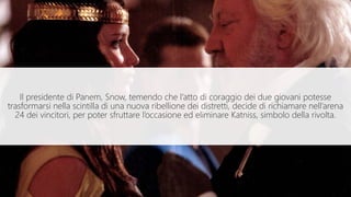 Il presidente di Panem, Snow, temendo che l’atto di coraggio dei due giovani potesse
trasformarsi nella scintilla di una nuova ribellione dei distretti, decide di richiamare nell’arena
24 dei vincitori, per poter sfruttare l’occasione ed eliminare Katniss, simbolo della rivolta.
 