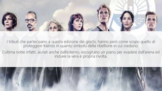 I tributi che partecipano a questa edizione dei giochi, hanno però come scopo quello di
proteggere Katniss in quanto simbolo della ribellione in cui credono.
L’ultima notte infatti, aiutati anche dall’esterno, escogitano un piano per evadere dall’arena ed
iniziare la vera e propria rivolta.
 