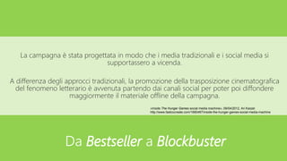 La campagna è stata progettata in modo che i media tradizionali e i social media si
supportassero a vicenda.
A differenza degli approcci tradizionali, la promozione della trasposizione cinematografica
del fenomeno letterario è avvenuta partendo dai canali social per poter poi diffondere
maggiormente il materiale offline della campagna.
«Inside The Hunger Games social media machine», 09/04/2012, Ari Karpel
http://www.fastcocreate.com/1680467/inside-the-hunger-games-social-media-machine
Da Bestseller a Blockbuster
 