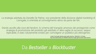 La strategia adottata da Danielle De Palma, vice presidente della divisione digital marketing di
Lionsgate, è orientata al coinvolgimento attivo da parte dei fan.
Dando ascolto alla voce del fandom, lo schema del triangolo amoroso dei protagonisti come
strategia di promozione del prodotto già adottato in altre saghe di successo, seppur
replicabile, è stato volutamente evitato per coinvolgere un pubblico più eterogeneo.
«Inside The Hunger Games social media machine», 09/04/2012, Ari Karpel
http://www.fastcocreate.com/1680467/inside-the-hunger-games-social-media-machine
Da Bestseller a Blockbuster
 