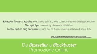 Facebook, Twitter & Youtube: rivelazione del cast, inviti sul set, contenuti fan (Jessica Frank)
Thecapitol.pn: community che rende attivi i fan
Capitol Culture blog on Tumblr: vetrina per costumi e makeup relativi a Capitol City
«Inside The Hunger Games social media machine», 09/04/2012, Ari Karpel
http://www.fastcocreate.com/1680467/inside-the-hunger-games-social-media-machine
Da Bestseller a Blockbuster
Promozione Online
 