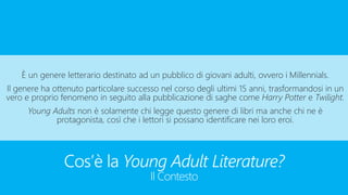 Cos’è la Young Adult Literature?
Il Contesto
È un genere letterario destinato ad un pubblico di giovani adulti, ovvero i Millennials.
Il genere ha ottenuto particolare successo nel corso degli ultimi 15 anni, trasformandosi in un
vero e proprio fenomeno in seguito alla pubblicazione di saghe come Harry Potter e Twilight.
Young Adults non è solamente chi legge questo genere di libri ma anche chi ne è
protagonista, così che i lettori si possano identificare nei loro eroi.
 