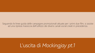 L’uscita di Mockingjay pt.1
Seguendo le linee guida delle campagne promozionali attuate per i primi due film, si assiste
ad una ripresa massiccia dell’utilizzo dei diversi canali social creati in precedenza.
 