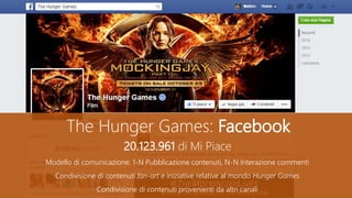 The Hunger Games: Facebook
20.123.961 di Mi Piace
Modello di comunicazione: 1-N Pubblicazione contenuti, N-N Interazione commenti
Condivisione di contenuti fan-art e iniziative relative al mondo Hunger Games
Condivisione di contenuti provenienti da altri canali
 