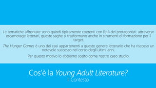 Cos’è la Young Adult Literature?
Il Contesto
Le tematiche affrontate sono quindi tipicamente coerenti con l’età dei protagonisti: attraverso
escamotage letterari, queste saghe si trasformano anche in strumenti di formazione per il
target.
The Hunger Games è uno dei casi appartenenti a questo genere letterario che ha riscosso un
notevole successo nel corso degli ultimi anni.
Per questo motivo lo abbiamo scelto come nostro caso studio.
 