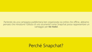 Partendo da una campagna pubblicitaria ben organizzata sia online che offline, abbiamo
pensato che introdurre l’utilizzo di uno strumento come Snapchat possa rappresentare un
vantaggio per tre motivi.
Perché Snapchat?
 