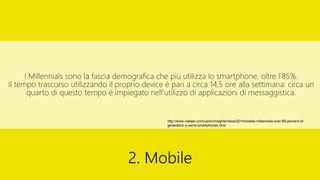 I Millennials sono la fascia demografica che più utilizza lo smartphone, oltre l’85%.
Il tempo trascorso utilizzando il proprio device è pari a circa 14,5 ore alla settimana: circa un
quarto di questo tempo è impiegato nell’utilizzo di applicazioni di messaggistica.
2. Mobile
http://www.nielsen.com/us/en/insights/news/2014/mobile-millennials-over-85-percent-of-
generation-y-owns-smartphones.html
 