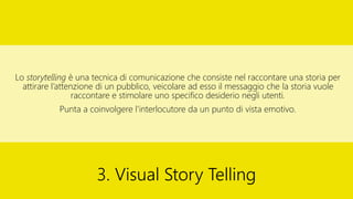 Lo storytelling è una tecnica di comunicazione che consiste nel raccontare una storia per
attirare l’attenzione di un pubblico, veicolare ad esso il messaggio che la storia vuole
raccontare e stimolare uno specifico desiderio negli utenti.
Punta a coinvolgere l’interlocutore da un punto di vista emotivo.
3. Visual Story Telling
 