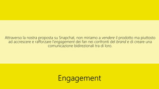 Attraverso la nostra proposta su Snapchat, non miriamo a vendere il prodotto ma piuttosto
ad accrescere e rafforzare l’engagement dei fan nei confronti del brand e di creare una
comunicazione bidirezionali tra di loro.
Engagement
 
