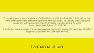 È una piattaforma ancora giovane che ha attirato a sé l’attenzione dei colossi del settore.
Nelle ultime settimane l’emittente televisiva americana ABC, ha lanciato due campagne
marketing volte a sponsorizzare le premiere televisive di due tv series:
Scandal e Marvel Agents of S.H.I.E.L.D.
È anche per questo motivo che pensiamo possa essere uno strumento valido per arricchire
l’esperienza pubblicitaria di Hunger Games.
La marcia in più
 