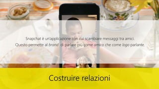 Costruire relazioni
Snapchat è un’applicazione con cui scambiare messaggi tra amici.
Questo permette al brand di parlare più come amico che come logo parlante.
 