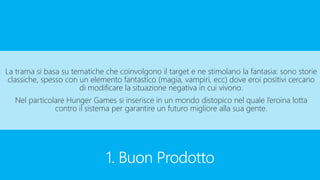 1. Buon Prodotto
La trama si basa su tematiche che coinvolgono il target e ne stimolano la fantasia: sono storie
classiche, spesso con un elemento fantastico (magia, vampiri, ecc) dove eroi positivi cercano
di modificare la situazione negativa in cui vivono.
Nel particolare Hunger Games si inserisce in un mondo distopico nel quale l’eroina lotta
contro il sistema per garantire un futuro migliore alla sua gente.
 