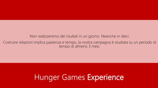 Hunger Games Experience
Non realizzeremo dei risultati in un giorno. Neanche in dieci.
Costruire relazioni implica pazienza e tempo, la nostra campagna è studiata su un periodo di
tempo di almeno 3 mesi.
 