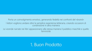 1. Buon Prodotto
Porta un coinvolgimento emotivo, generando fedeltà nei confronti del «brand»
I lettori vogliono andare oltre la semplice esperienza letteraria, creando occasioni di
condivisione in altra maniera
Le vicende narrate nei libri appassionano alla stessa maniera il pubblico maschile e quello
femminile
 