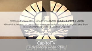 CapitolTv
La campagna w/Snapchat
I contenuti di Snap e Stories includeranno Humor, Exclusive Content & Secrets.
Gli utenti troveranno un primo video messaggio esclusivo da parte del presidente Snow,
creato utilizzando la funzione Stories di Snapchat.
 