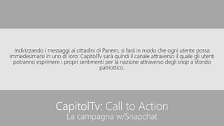 CapitolTv: Call to Action
La campagna w/Snapchat
Indirizzando i messaggi ai cittadini di Panem, si farà in modo che ogni utente possa
immedesimarsi in uno di loro: CapitolTv sarà quindi il canale attraverso il quale gli utenti
potranno esprimere i propri sentimenti per la nazione attraverso degli snap a sfondo
patriottico.
 