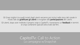 CapitolTv: Call to Action
La campagna w/Snapchat
Gli Snap migliori tra quelli inviati dagli utenti verranno poi inclusi nella story del canale in
modo tale da gratificare gli utenti e invogliare alla partecipazione altri utenti.
Gli utenti, dopo aver inoltrato il proprio snap a CapitolTv, riceveranno un feedback in termini
di snap contenenti speciali extra tratti dal film.
 