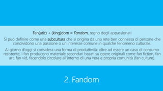 2. Fandom
Fan(atic) + (king)dom = Fandom, regno degli appassionati
Si può definire come una subcultura che si origina da una rete ben connessa di persone che
condividono una passione o un interesse comune in qualche fenomeno culturale.
Al giorno d’oggi si considera una forma di produttività: oltre ad essere un caso di consumo
resistente, i fan producono materiale secondari basati su opere originali come fan fiction, fan
art, fan vid, facendolo circolare all’interno di una vera e propria comunità (fan culture).
 