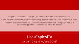 HackCapitolTv
La campagna w/Snapchat
In questo stadio della campagna, gli utenti porteranno avanti la loro rivolta.
Come nelle fasi precedenti, si serviranno di snap e stories per dare il loro contributo ai ribelli.
I contenuti che si richiedono agli utenti in questo momento non sono più patriottici ma
dovranno supportare la ribellione da parte dei distretti.
 