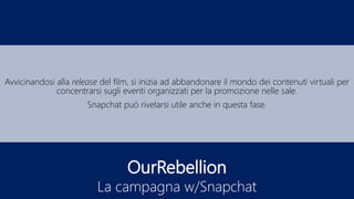 OurRebellion
La campagna w/Snapchat
Avvicinandosi alla release del film, si inizia ad abbandonare il mondo dei contenuti virtuali per
concentrarsi sugli eventi organizzati per la promozione nelle sale.
Snapchat può rivelarsi utile anche in questa fase.
 