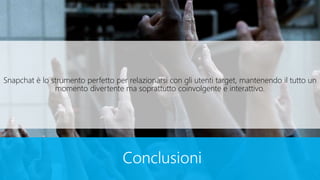 Conclusioni
Snapchat è lo strumento perfetto per relazionarsi con gli utenti target, mantenendo il tutto un
momento divertente ma soprattutto coinvolgente e interattivo.
 