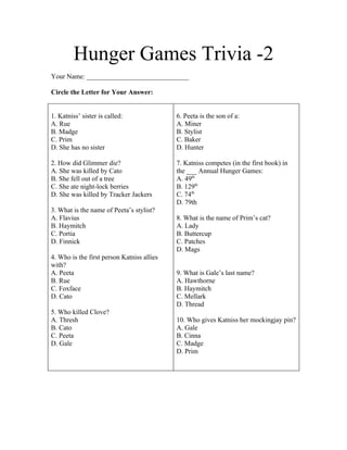 Hunger Games Trivia -2
Your Name: ______________________________

Circle the Letter for Your Answer:


1. Katniss’ sister is called:               6. Peeta is the son of a:
A. Rue                                      A. Miner
B. Madge                                    B. Stylist
C. Prim                                     C. Baker
D. She has no sister                        D. Hunter

2. How did Glimmer die?                     7. Katniss competes (in the first book) in
A. She was killed by Cato                   the ___ Annual Hunger Games:
B. She fell out of a tree                   A. 49th
C. She ate night-lock berries               B. 129th
D. She was killed by Tracker Jackers        C. 74th
                                            D. 79th
3. What is the name of Peeta’s stylist?
A. Flavius                                  8. What is the name of Prim’s cat?
B. Haymitch                                 A. Lady
C. Portia                                   B. Buttercup
D. Finnick                                  C. Patches
                                            D. Mags
4. Who is the first person Katniss allies
with?
A. Peeta                                    9. What is Gale’s last name?
B. Rue                                      A. Hawthorne
C. Foxface                                  B. Haymitch
D. Cato                                     C. Mellark
                                            D. Thread
5. Who killed Clove?
A. Thresh                                   10. Who gives Katniss her mockingjay pin?
B. Cato                                     A. Gale
C. Peeta                                    B. Cinna
D. Gale                                     C. Madge
                                            D. Prim
 