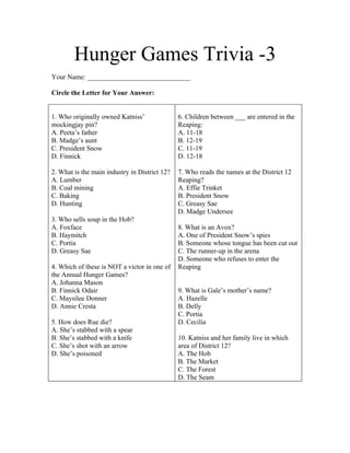 Hunger Games Trivia -3
Your Name: ______________________________

Circle the Letter for Your Answer:


1. Who originally owned Katniss’               6. Children between ___ are entered in the
mockingjay pin?                                Reaping:
A. Peeta’s father                              A. 11-18
B. Madge’s aunt                                B. 12-19
C. President Snow                              C. 11-19
D. Finnick                                     D. 12-18

2. What is the main industry in District 12?   7. Who reads the names at the District 12
A. Lumber                                      Reaping?
B. Coal mining                                 A. Effie Trinket
C. Baking                                      B. President Snow
D. Hunting                                     C. Greasy Sae
                                               D. Madge Undersee
3. Who sells soup in the Hob?
A. Foxface                                     8. What is an Avox?
B. Haymitch                                    A. One of President Snow’s spies
C. Portia                                      B. Someone whose tongue has been cut out
D. Greasy Sae                                  C. The runner-up in the arena
                                               D. Someone who refuses to enter the
4. Which of these is NOT a victor in one of    Reaping
the Annual Hunger Games?
A. Johanna Mason
B. Finnick Odair                               9. What is Gale’s mother’s name?
C. Maysilee Donner                             A. Hazelle
D. Annie Cresta                                B. Delly
                                               C. Portia
5. How does Rue die?                           D. Cecilia
A. She’s stabbed with a spear
B. She’s stabbed with a knife                  10. Katniss and her family live in which
C. She’s shot with an arrow                    area of District 12?
D. She’s poisoned                              A. The Hob
                                               B. The Market
                                               C. The Forest
                                               D. The Seam
 