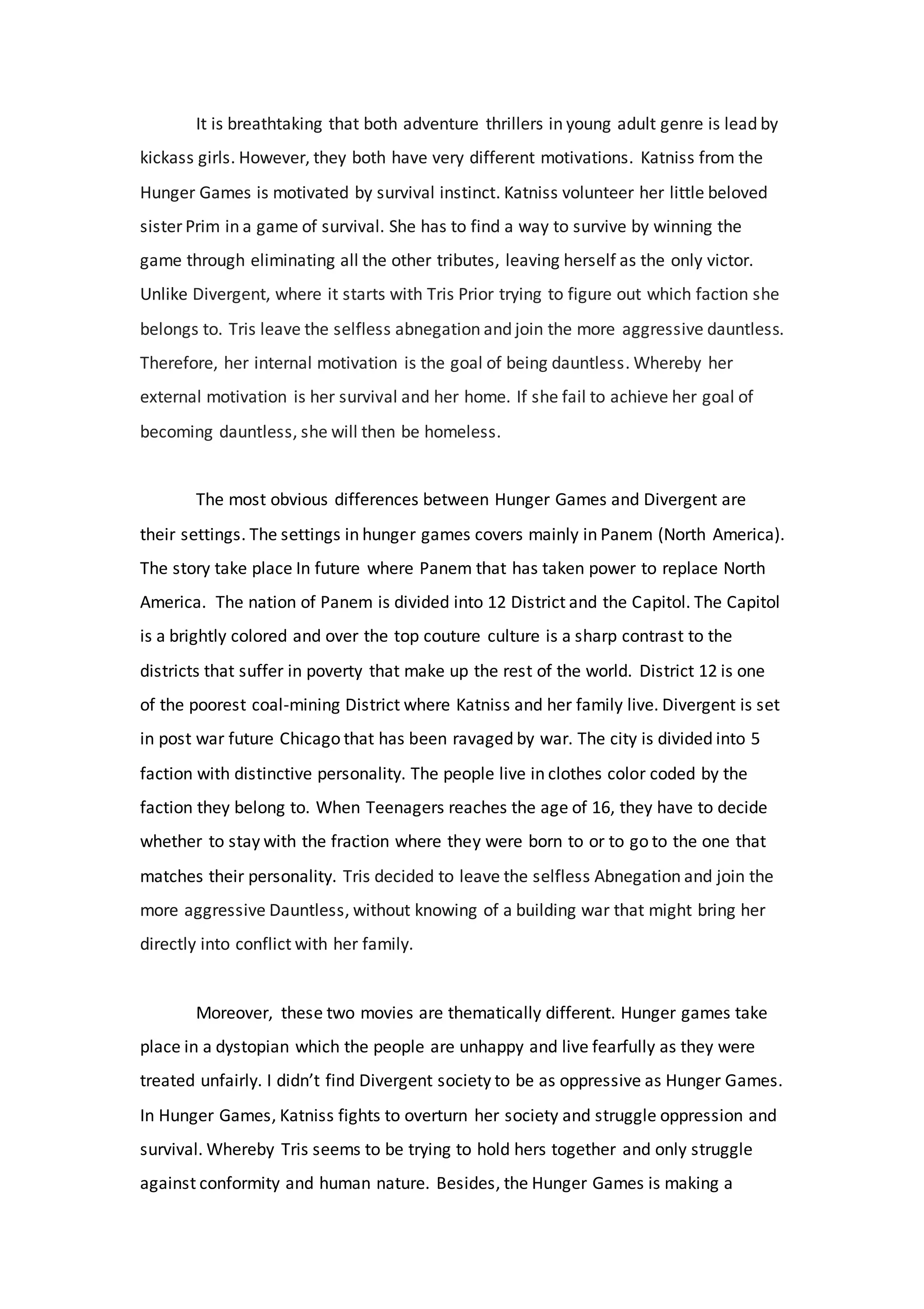 It is breathtaking that both adventure thrillers in young adult genre is lead by
kickass girls. However, they both have very different motivations. Katniss from the
Hunger Games is motivated by survival instinct. Katniss volunteer her little beloved
sister Prim in a game of survival. She has to find a way to survive by winning the
game through eliminating all the other tributes, leaving herself as the only victor.
Unlike Divergent, where it starts with Tris Prior trying to figure out which faction she
belongs to. Tris leave the selfless abnegation and join the more aggressive dauntless.
Therefore, her internal motivation is the goal of being dauntless. Whereby her
external motivation is her survival and her home. If she fail to achieve her goal of
becoming dauntless, she will then be homeless.
The most obvious differences between Hunger Games and Divergent are
their settings. The settings in hunger games covers mainly in Panem (North America).
The story take place In future where Panem that has taken power to replace North
America. The nation of Panem is divided into 12 District and the Capitol. The Capitol
is a brightly colored and over the top couture culture is a sharp contrast to the
districts that suffer in poverty that make up the rest of the world. District 12 is one
of the poorest coal-mining District where Katniss and her family live. Divergent is set
in post war future Chicago that has been ravaged by war. The city is divided into 5
faction with distinctive personality. The people live in clothes color coded by the
faction they belong to. When Teenagers reaches the age of 16, they have to decide
whether to stay with the fraction where they were born to or to go to the one that
matches their personality. Tris decided to leave the selfless Abnegation and join the
more aggressive Dauntless, without knowing of a building war that might bring her
directly into conflict with her family.
Moreover, these two movies are thematically different. Hunger games take
place in a dystopian which the people are unhappy and live fearfully as they were
treated unfairly. I didn’t find Divergent society to be as oppressive as Hunger Games.
In Hunger Games, Katniss fights to overturn her society and struggle oppression and
survival. Whereby Tris seems to be trying to hold hers together and only struggle
against conformity and human nature. Besides, the Hunger Games is making a
 