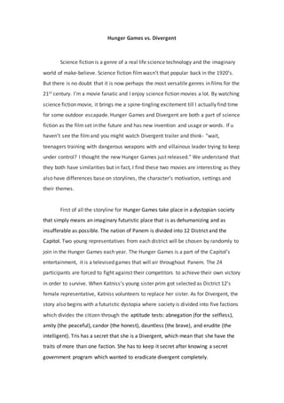 Hunger Games vs. Divergent
Science fiction is a genre of a real life science technology and the imaginary
world of make-believe. Science fiction filmwasn’t that popular back in the 1920’s.
But there is no doubt that it is now perhaps the most versatile genres in films for the
21st century. I’m a movie fanatic and I enjoy science fiction movies a lot. By watching
science fiction movie, it brings me a spine-tingling excitement till I actually find time
for some outdoor escapade. Hunger Games and Divergent are both a part of science
fiction as the film set in the future and has new invention and usage or words. If u
haven’t see the filmand you might watch Divergent trailer and think- “wait,
teenagers training with dangerous weapons with and villainous leader trying to keep
under control? I thought the new Hunger Games just released.” We understand that
they both have similarities but in fact, I find these two movies are interesting as they
also have differences base on storylines, the character’s motivation, settings and
their themes.
First of all the storyline for Hunger Games take place in a dystopian society
that simply means an imaginary futuristic place that is as dehumanizing and as
insufferable as possible. The nation of Panem is divided into 12 District and the
Capitol. Two young representatives from each district will be chosen by randomly to
join in the Hunger Games each year. The Hunger Games is a part of the Capitol’s
entertainment, it is a televised games that will air throughout Panem. The 24
participants are forced to fight against their competitors to achieve their own victory
in order to survive. When Katniss’s young sister prim got selected as Dictrict 12’s
female representative, Katniss volunteers to replace her sister. As for Divergent, the
story also begins with a futuristic dystopia where society is divided into five factions
which divides the citizen through the aptitude tests: abnegation (for the selfless),
amity (the peaceful), candor (the honest), dauntless (the brave), and erudite (the
intelligent). Tris has a secret that she is a Divergent, which mean that she have the
traits of more than one faction. She has to keep it secret after knowing a secret
government program which wanted to eradicate divergent completely.
 