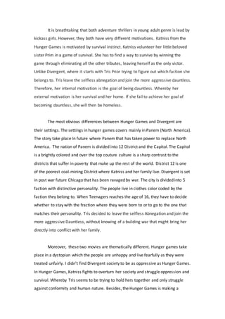 It is breathtaking that both adventure thrillers in young adult genre is lead by
kickass girls. However, they both have very different motivations. Katniss from the
Hunger Games is motivated by survival instinct. Katniss volunteer her little beloved
sister Prim in a game of survival. She has to find a way to survive by winning the
game through eliminating all the other tributes, leaving herself as the only victor.
Unlike Divergent, where it starts with Tris Prior trying to figure out which faction she
belongs to. Tris leave the selfless abnegation and join the more aggressive dauntless.
Therefore, her internal motivation is the goal of being dauntless. Whereby her
external motivation is her survival and her home. If she fail to achieve her goal of
becoming dauntless, she will then be homeless.
The most obvious differences between Hunger Games and Divergent are
their settings. The settings in hunger games covers mainly in Panem (North America).
The story take place In future where Panem that has taken power to replace North
America. The nation of Panem is divided into 12 District and the Capitol. The Capitol
is a brightly colored and over the top couture culture is a sharp contrast to the
districts that suffer in poverty that make up the rest of the world. District 12 is one
of the poorest coal-mining District where Katniss and her family live. Divergent is set
in post war future Chicago that has been ravaged by war. The city is divided into 5
faction with distinctive personality. The people live in clothes color coded by the
faction they belong to. When Teenagers reaches the age of 16, they have to decide
whether to stay with the fraction where they were born to or to go to the one that
matches their personality. Tris decided to leave the selfless Abnegation and join the
more aggressive Dauntless, without knowing of a building war that might bring her
directly into conflict with her family.
Moreover, these two movies are thematically different. Hunger games take
place in a dystopian which the people are unhappy and live fearfully as they were
treated unfairly. I didn’t find Divergent society to be as oppressive as Hunger Games.
In Hunger Games, Katniss fights to overturn her society and struggle oppression and
survival. Whereby Tris seems to be trying to hold hers together and only struggle
against conformity and human nature. Besides, the Hunger Games is making a
 